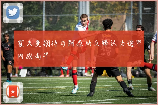 霍夫曼期待与阿森纳交锋认为德甲内战尚早
