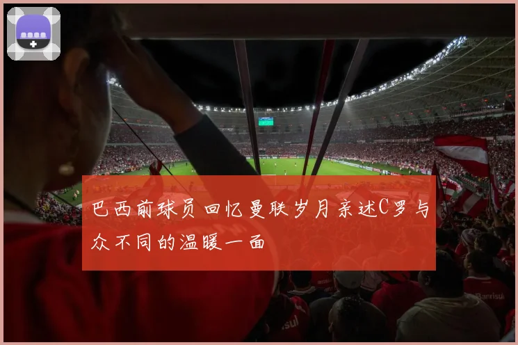 巴西前球员回忆曼联岁月亲述C罗与众不同的温暖一面