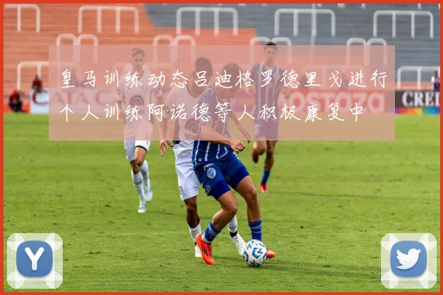 皇马训练动态吕迪格罗德里戈进行个人训练阿诺德等人积极康复中