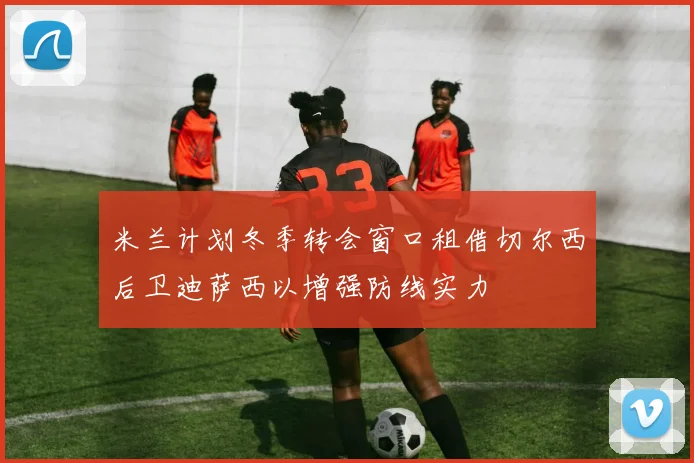 米兰计划冬季转会窗口租借切尔西后卫迪萨西以增强防线实力