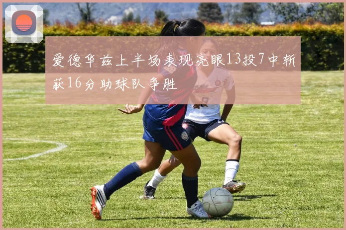 爱德华兹上半场表现亮眼13投7中斩获16分助球队争胜