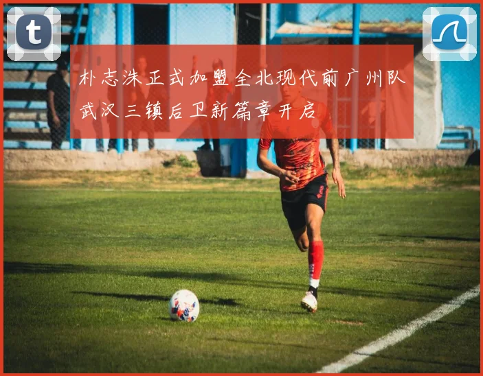 朴志洙正式加盟全北现代前广州队武汉三镇后卫新篇章开启