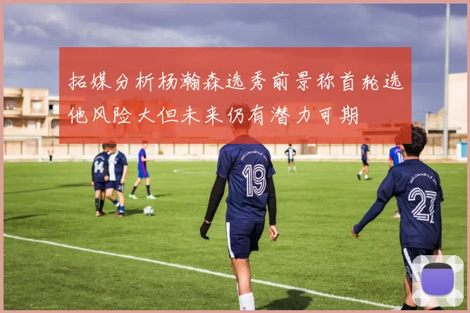 拓媒分析杨瀚森选秀前景称首轮选他风险大但未来仍有潜力可期