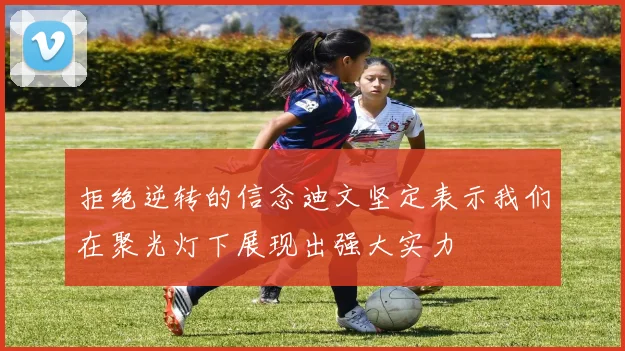 拒绝逆转的信念迪文坚定表示我们在聚光灯下展现出强大实力