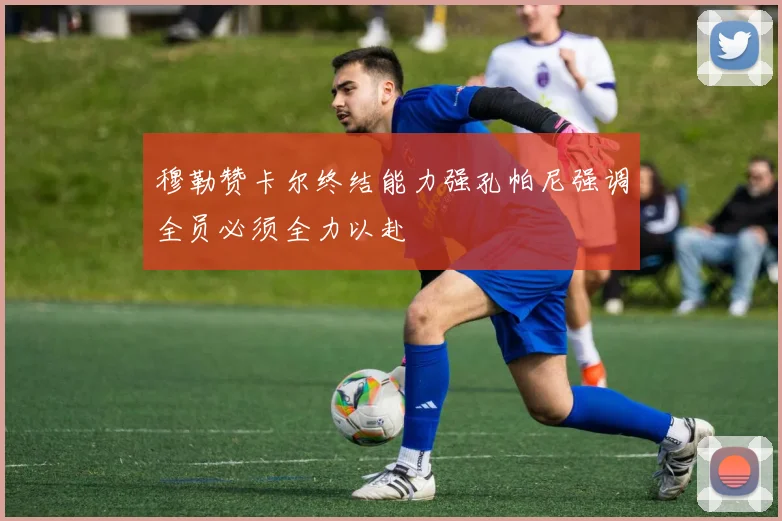 穆勒赞卡尔终结能力强孔帕尼强调全员必须全力以赴