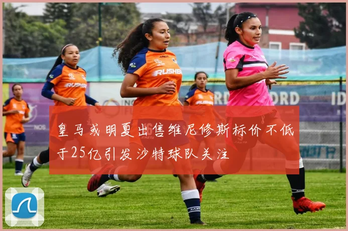 皇马或明夏出售维尼修斯标价不低于25亿引发沙特球队关注
