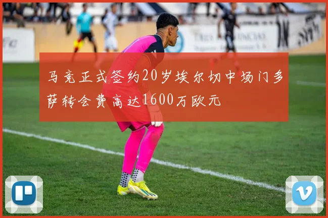 马竞正式签约20岁埃尔切中场门多萨转会费高达1600万欧元