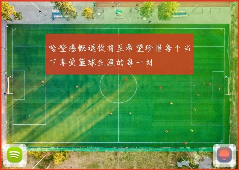 哈登感慨退役将至希望珍惜每个当下享受篮球生涯的每一刻