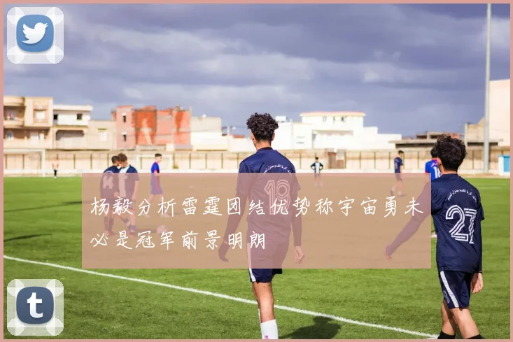 杨毅分析雷霆团结优势称宇宙勇未必是冠军前景明朗