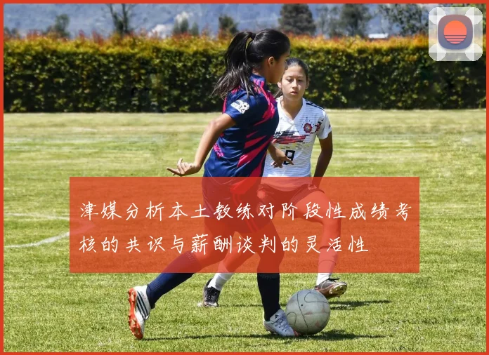 津媒分析本土教练对阶段性成绩考核的共识与薪酬谈判的灵活性