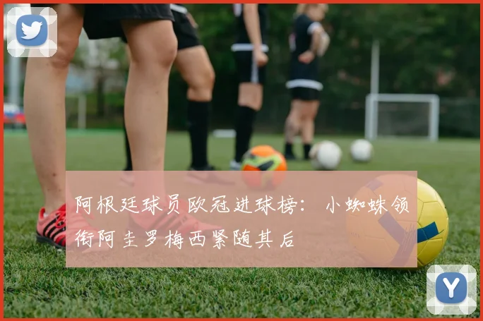 阿根廷球员欧冠进球榜：小蜘蛛领衔阿圭罗梅西紧随其后