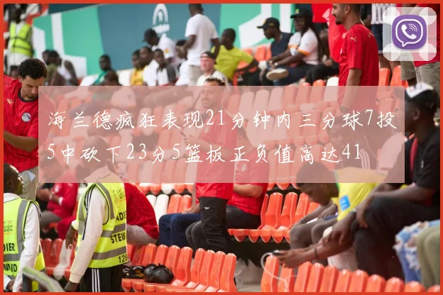 海兰德疯狂表现21分钟内三分球7投5中砍下23分5篮板正负值高达41