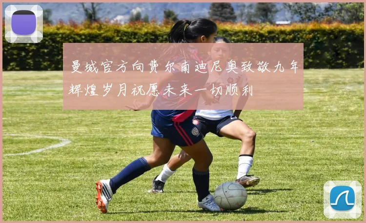 曼城官方向费尔南迪尼奥致敬九年辉煌岁月祝愿未来一切顺利