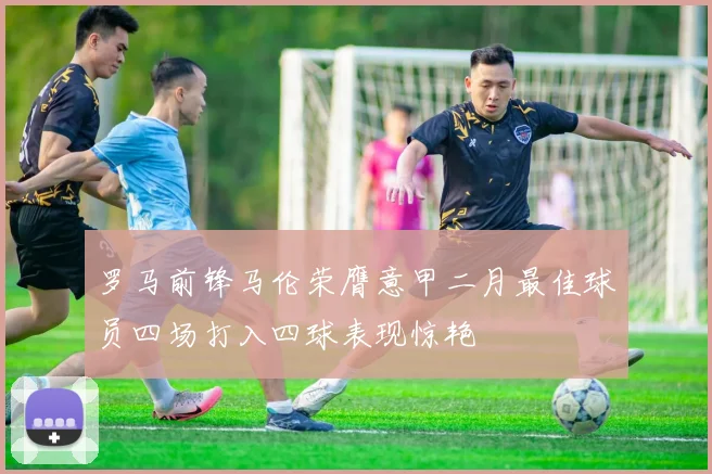 罗马前锋马伦荣膺意甲二月最佳球员四场打入四球表现惊艳
