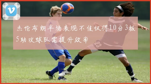 杰伦布朗半场表现不佳仅得10分3板5助攻球队需提升效率