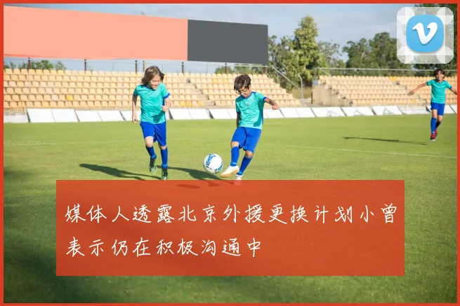 媒体人透露北京外援更换计划小曾表示仍在积极沟通中