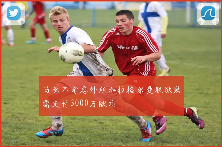 马竞不考虑外租加拉格尔曼联欲购需支付3000万欧元