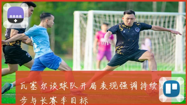 瓦塞尔谈球队开局表现强调持续进步与长赛季目标