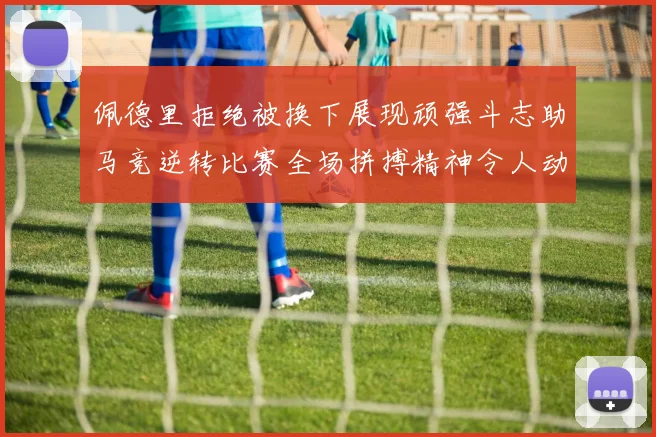 佩德里拒绝被换下展现顽强斗志助马竞逆转比赛全场拼搏精神令人动容