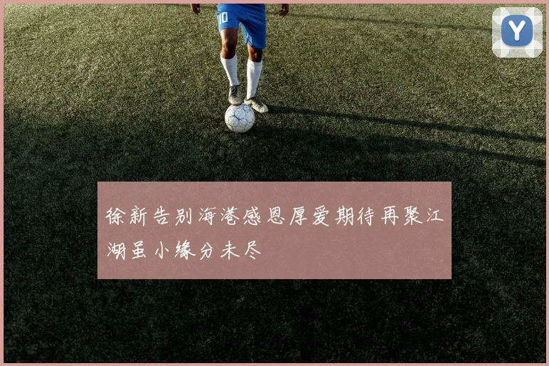 徐新告别海港感恩厚爱期待再聚江湖虽小缘分未尽