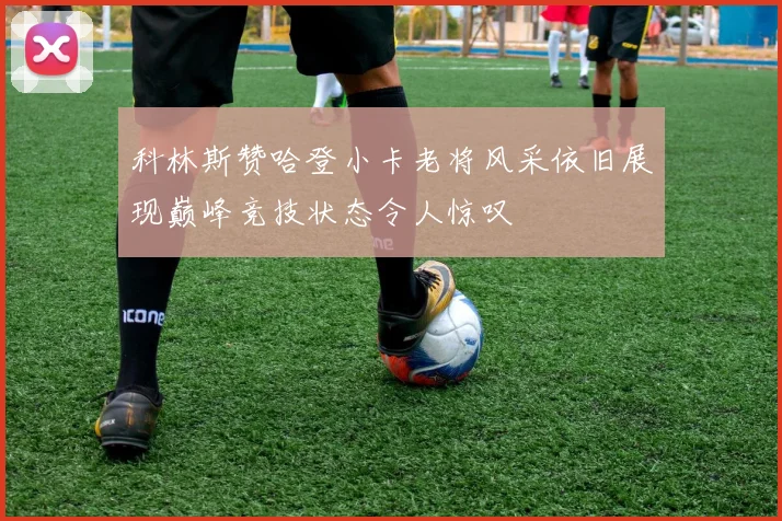 科林斯赞哈登小卡老将风采依旧展现巅峰竞技状态令人惊叹