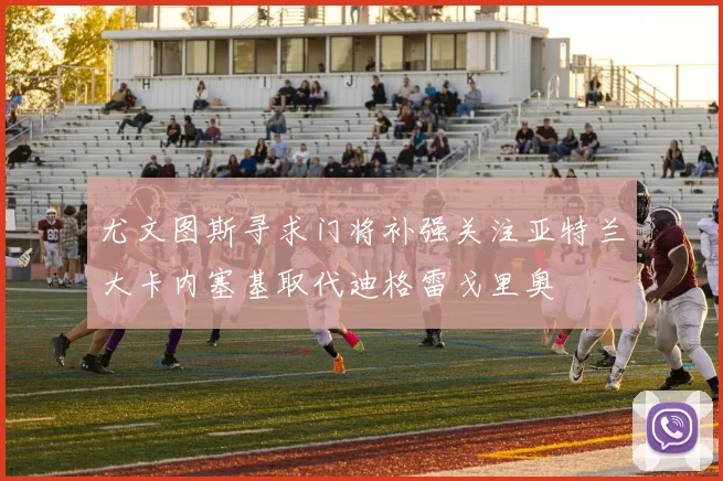 尤文图斯寻求门将补强关注亚特兰大卡内塞基取代迪格雷戈里奥