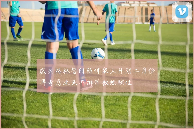 威利格林暂时陪伴家人计划二月份再考虑未来不排斥教练职位