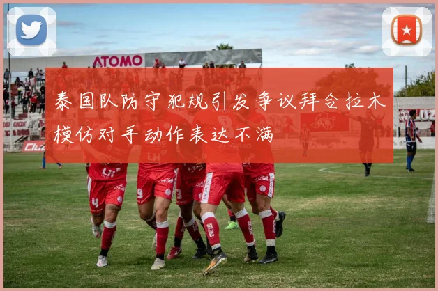 泰国队防守犯规引发争议拜合拉木模仿对手动作表达不满