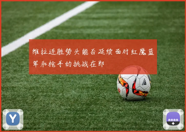 维拉连胜势头能否延续面对红魔蓝军和枪手的挑战在即