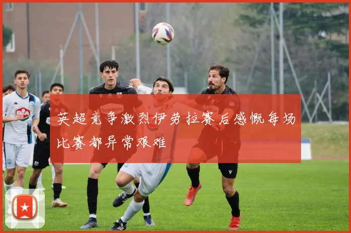 英超竞争激烈伊劳拉赛后感慨每场比赛都异常艰难