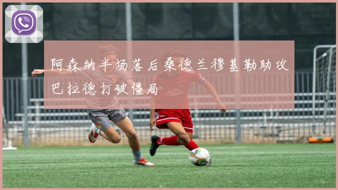 阿森纳半场落后桑德兰穆基勒助攻巴拉德打破僵局