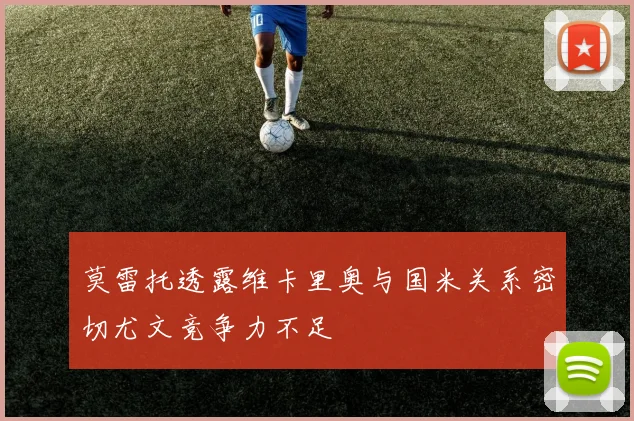 莫雷托透露维卡里奥与国米关系密切尤文竞争力不足