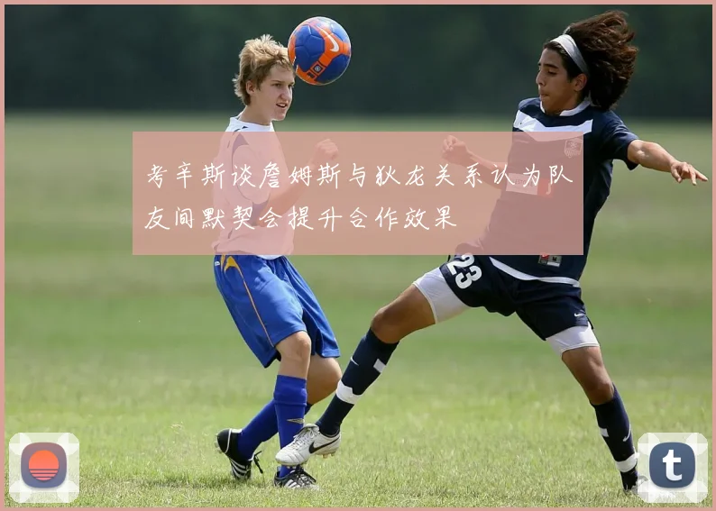 考辛斯谈詹姆斯与狄龙关系认为队友间默契会提升合作效果