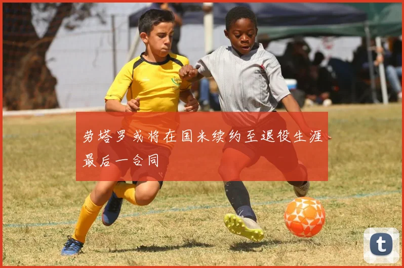 劳塔罗或将在国米续约至退役生涯最后一合同