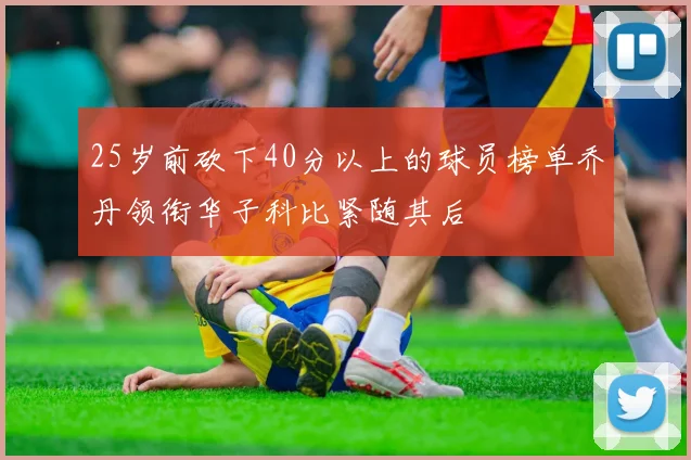 25岁前砍下40分以上的球员榜单乔丹领衔华子科比紧随其后