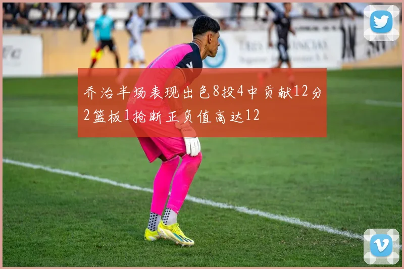 乔治半场表现出色8投4中贡献12分2篮板1抢断正负值高达12