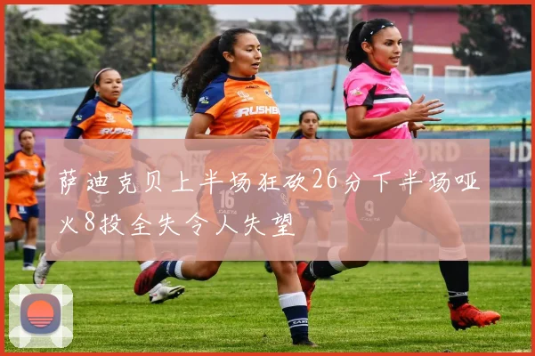 萨迪克贝上半场狂砍26分下半场哑火8投全失令人失望