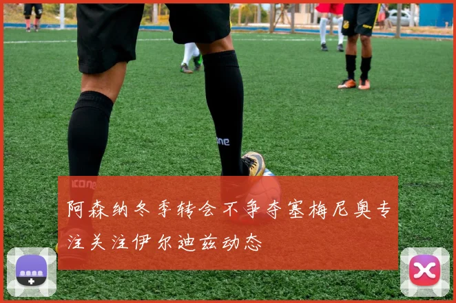 阿森纳冬季转会不争夺塞梅尼奥专注关注伊尔迪兹动态